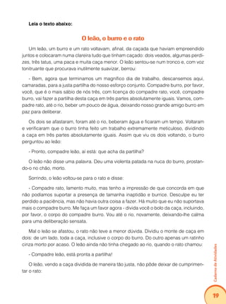 Caderno de Atividades 
19 
Leia o texto abaixo: 
O leão, o burro e o rato 
Um leão, um burro e um rato voltavam, afinal, da caçada que haviam empreendido 
juntos e colocaram numa clareira tudo que tinham caçado: dois veados, algumas perdi-zes, 
três tatus, uma paca e muita caça menor. O leão sentou-se num tronco e, com voz 
tonitruante que procurava inutilmente suavizar, berrou: 
- Bem, agora que terminamos um magnífico dia de trabalho, descansemos aqui, 
camaradas, para a justa partilha do nosso esforço conjunto. Compadre burro, por favor, 
você, que é o mais sábio de nós três, com licença do compadre rato, você, compadre 
burro, vai fazer a partilha desta caça em três partes absolutamente iguais. Vamos, com-padre 
rato, até o rio, beber um pouco de água, deixando nosso grande amigo burro em 
paz para deliberar. 
Os dois se afastaram, foram até o rio, beberam água e ficaram um tempo. Voltaram 
e verificaram que o burro tinha feito um trabalho extremamente meticuloso, dividindo 
a caça em três partes absolutamente iguais. Assim que viu os dois voltando, o burro 
perguntou ao leão: 
- Pronto, compadre leão, aí está: que acha da partilha? 
O leão não disse uma palavra. Deu uma violenta patada na nuca do burro, prostan-do- 
o no chão, morto. 
Sorrindo, o leão voltou-se para o rato e disse: 
- Compadre rato, lamento muito, mas tenho a impressão de que concorda em que 
não podíamos suportar a presença de tamanha inaptidão e burrice. Desculpe eu ter 
perdido a paciência, mas não havia outra coisa a fazer. Há muito que eu não suportava 
mais o compadre burro. Me faça um favor agora - divida você o bolo da caça, incluindo, 
por favor, o corpo do compadre burro. Vou até o rio, novamente, deixando-lhe calma 
para uma deliberação sensata. 
Mal o leão se afastou, o rato não teve a menor dúvida. Dividiu o monte de caça em 
dois: de um lado, toda a caça, inclusive o corpo do burro. Do outro apenas um ratinho 
cinza morto por acaso. O leão ainda não tinha chegado ao rio, quando o rato chamou: 
- Compadre leão, está pronta a partilha! 
O leão, vendo a caça dividida de maneira tão justa, não pôde deixar de cumprimen-tar 
o rato: 
 