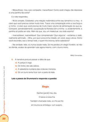 20Língua Portuguesa – Anos Finais do Ensino Fundamental - Prova Brasil - 2009 
- Maravilhoso, meu caro compadre, maravilhoso! Como você chegou tão depressa 
a uma partilha tão certa? 
E o rato respondeu: 
- Muito simples. Estabeleci uma relação matemática entre seu tamanho e o meu - é 
claro que você precisa comer muito mais. Tracei uma comparação entre a sua força e 
a minha - é claro que você precisa de muito maior volume de alimentação do que eu. 
Comparei, ponderadamente, sua posição na floresta com a minha - e, evidentemente, a 
partilha só podia ser esta. Além do que, sou um intelectual, sou todo espírito! 
- Inacreditável, inacreditável! Que compreensão! Que argúcia! - exclamou o leão, 
realmente admirado. - Olha, juro que nunca tinha notado, em você, essa cultura. Como 
você escondeu isso o tempo todo, e quem lhe ensinou tanta sabedoria? 
- Na verdade, leão, eu nunca soube nada. Se me perdoa um elogio fúnebre, se não 
se ofende, acabei de aprender tudo agora mesmo, com o burro morto. 
Millôr Fernandes 
8. A narrativa procura passar a idéia de que: 
a) A justiça é cega. 
b) Os fortes não são sábios. 
c) A sabedoria é própria das criaturas menores. 
d) Só um burro tenta ficar com a parte do leão. 
Leia a poesia de Drummond e responda a questão: 
Elegia 
Ganhei (perdi) meu dia. 
E baixa a coisa fria 
Também chamada noite, e o frio ao frio 
em bruma se entrelaça, num suspiro. 
 