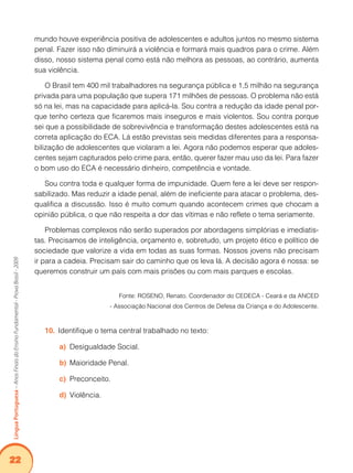 22Língua Portuguesa – Anos Finais do Ensino Fundamental - Prova Brasil - 2009 
mundo houve experiência positiva de adolescentes e adultos juntos no mesmo sistema 
penal. Fazer isso não diminuirá a violência e formará mais quadros para o crime. Além 
disso, nosso sistema penal como está não melhora as pessoas, ao contrário, aumenta 
sua violência. 
O Brasil tem 400 mil trabalhadores na segurança pública e 1,5 milhão na segurança 
privada para uma população que supera 171 milhões de pessoas. O problema não está 
só na lei, mas na capacidade para aplicá-la. Sou contra a redução da idade penal por-que 
tenho certeza que ficaremos mais inseguros e mais violentos. Sou contra porque 
sei que a possibilidade de sobrevivência e transformação destes adolescentes está na 
correta aplicação do ECA. Lá estão previstas seis medidas diferentes para a responsa-bilização 
de adolescentes que violaram a lei. Agora não podemos esperar que adoles-centes 
sejam capturados pelo crime para, então, querer fazer mau uso da lei. Para fazer 
o bom uso do ECA é necessário dinheiro, competência e vontade. 
Sou contra toda e qualquer forma de impunidade. Quem fere a lei deve ser respon-sabilizado. 
Mas reduzir a idade penal, além de ineficiente para atacar o problema, des-qualifica 
a discussão. Isso é muito comum quando acontecem crimes que chocam a 
opinião pública, o que não respeita a dor das vítimas e não reflete o tema seriamente. 
Problemas complexos não serão superados por abordagens simplórias e imediatis-tas. 
Precisamos de inteligência, orçamento e, sobretudo, um projeto ético e político de 
sociedade que valorize a vida em todas as suas formas. Nossos jovens não precisam 
ir para a cadeia. Precisam sair do caminho que os leva lá. A decisão agora é nossa: se 
queremos construir um país com mais prisões ou com mais parques e escolas. 
Fonte: ROSENO, Renato. Coordenador do CEDECA - Ceará e da ANCED 
- Associação Nacional dos Centros de Defesa da Criança e do Adolescente. 
10. Identifique o tema central trabalhado no texto: 
a) Desigualdade Social. 
b) Maioridade Penal. 
c) Preconceito. 
d) Violência. 
 