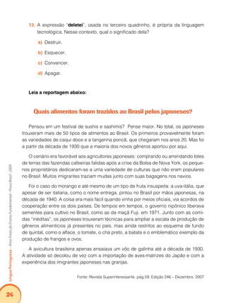 24Língua Portuguesa – Anos Finais do Ensino Fundamental - Prova Brasil - 2009 
13. A expressão “deletei”, usada no terceiro quadrinho, é própria da linguagem 
tecnológica. Nesse contexto, qual o significado dela? 
a) Destruir. 
b) Esquecer. 
c) Convencer. 
d) Apagar. 
Leia a reportagem abaixo: 
Quais alimentos foram trazidos ao Brasil pelos japoneses? 
Pensou em um festival de sushis e sashimis? Pense maior. No total, os japoneses 
trouxeram mais de 50 tipos de alimentos ao Brasil. Os primeiros provavelmente foram 
as variedades de caqui doce e a tangerina poncã, que chegaram nos anos 20. Mas foi 
a partir da década de 1930 que a maioria dos novos gêneros aportou por aqui. 
O cenário era favorável aos agricultores japoneses: comprando ou arrendando lotes 
de terras das fazendas cafeeiras falidas após a crise da Bolsa de Nova York, os peque-nos 
proprietários dedicaram-se a uma variedade de culturas que não eram populares 
no Brasil. Muitos imigrantes traziam mudas junto com suas bagagens nos navios. 
Foi o caso do morango e até mesmo de um tipo de fruta insuspeita: a uva-itália, que 
apesar de ser italiana, como o nome entrega, pintou no Brasil por mãos japonesas, na 
década de 1940. A coisa era mais fácil quando vinha por meios oficiais, via acordos de 
cooperação entre os dois países. De tempos em tempos, o governo nipônico liberava 
sementes para cultivo no Brasil, como as da maçã Fuji, em 1971. Junto com as comi-das 
“inéditas”, os japoneses trouxeram técnicas para ampliar a escala de produção de 
gêneros alimentícios já presentes no país, mas ainda restritos ao esquema de fundo 
de quintal, como o alface, o tomate, o chá preto, a batata e o emblemático exemplo da 
produção de frangos e ovos. 
A avicultura brasileira apenas ensaiava um vôo de galinha até a década de 1930. 
A atividade só decolou de vez com a importação de aves-matrizes do Japão e com a 
experiência dos imigrantes japoneses nas granjas. 
Fonte: Revista Superinteressante. pág.59. Edição 246 – Dezembro. 2007 
 