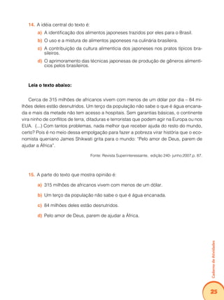 Caderno de Atividades 
25 
14. A idéia central do texto é: 
a) A identificação dos alimentos japoneses trazidos por eles para o Brasil. 
b) O uso e a mistura de alimentos japoneses na culinária brasileira. 
c) A contribuição da cultura alimentícia dos japoneses nos pratos típicos bra-sileiros. 
d) O aprimoramento das técnicas japonesas de produção de gêneros alimentí-cios 
pelos brasileiros. 
Leia o texto abaixo: 
Cerca de 315 milhões de africanos vivem com menos de um dólar por dia – 84 mi-lhões 
deles estão desnutridos. Um terço da população não sabe o que é água encana-da 
e mais da metade não tem acesso a hospitais. Sem garantias básicas, o continente 
vira ninho de conflitos de terra, ditaduras e terroristas que podem agir na Europa ou nos 
EUA. (...) Com tantos problemas, nada melhor que receber ajuda do resto do mundo, 
certo? Pois é no meio dessa empolgação para fazer a pobreza virar história que o eco-nomista 
queniano James Shikwati grita para o mundo: “Pelo amor de Deus, parem de 
ajudar a África”. 
Fonte: Revista Superinteressante, edição 240- junho;2007,p. 87. 
15. A parte do texto que mostra opinião é: 
a) 315 milhões de africanos vivem com menos de um dólar. 
b) Um terço da população não sabe o que é água encanada. 
c) 84 milhões deles estão desnutridos. 
d) Pelo amor de Deus, parem de ajudar a África. 
 