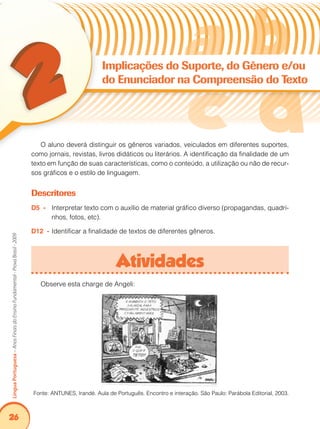 26Língua Portuguesa – Anos Finais do Ensino Fundamental - Prova Brasil - 2009 
Implicações do Suporte, do Gênero e/ou 
do Enunciador na Compreensão do Texto 
O aluno deverá distinguir os gêneros variados, veiculados em diferentes suportes, 
como jornais, revistas, livros didáticos ou literários. A identificação da finalidade de um 
texto em função de suas características, como o conteúdo, a utilização ou não de recur-sos 
gráficos e o estilo de linguagem. 
Descritores 
D5 - Interpretar texto com o auxílio de material gráfico diverso (propagandas, quadri-nhos, 
fotos, etc). 
D12 - Identificar a finalidade de textos de diferentes gêneros. 
Atividades 
Observe esta charge de Angeli: 
Fonte: ANTUNES, Irandé. Aula de Português. Encontro e interação. São Paulo: Parábola Editorial, 2003. 
 