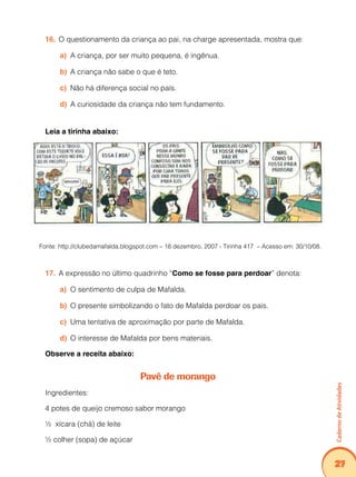 Caderno de Atividades 
27 
16. O questionamento da criança ao pai, na charge apresentada, mostra que: 
a) A criança, por ser muito pequena, é ingênua. 
b) A criança não sabe o que é teto. 
c) Não há diferença social no país. 
d) A curiosidade da criança não tem fundamento. 
Leia a tirinha abaixo: 
Fonte: http://clubedamafalda.blogspot.com – 18 dezembro, 2007 - Tirinha 417 – Acesso em: 30/10/08. 
17. A expressão no último quadrinho “Como se fosse para perdoar” denota: 
a) O sentimento de culpa de Mafalda. 
b) O presente simbolizando o fato de Mafalda perdoar os pais. 
c) Uma tentativa de aproximação por parte de Mafalda. 
d) O interesse de Mafalda por bens materiais. 
Observe a receita abaixo: 
Pavê de morango 
Ingredientes: 
4 potes de queijo cremoso sabor morango 
½ xícara (chá) de leite 
½ colher (sopa) de açúcar 
 