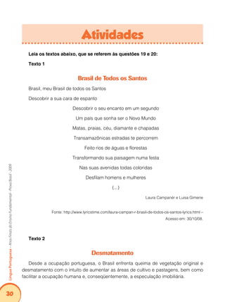 30Língua Portuguesa – Anos Finais do Ensino Fundamental - Prova Brasil - 2009 
Atividades 
Leia os textos abaixo, que se referem às questões 19 e 20: 
Texto 1 
Brasil de Todos os Santos 
Brasil, meu Brasil de todos os Santos 
Descobrir a sua cara de espanto 
Descobrir o seu encanto em um segundo 
Um país que sonha ser o Novo Mundo 
Matas, praias, céu, diamante e chapadas 
Transamazônicas estradas te percorrem 
Feito rios de águas e florestas 
Transformando sua paisagem numa festa 
Nas suas avenidas todas coloridas 
Desfilam homens e mulheres 
(...) 
Laura Campanér e Luisa Gimene 
Fonte: http://www.lyricstime.com/laura-campan-r-brasil-de-todos-os-santos-lyrics.html – 
Acesso em: 30/10/08. 
Texto 2 
Desmatamento 
Desde a ocupação portuguesa, o Brasil enfrenta queima de vegetação original e 
desmatamento com o intuito de aumentar as áreas de cultivo e pastagens, bem como 
facilitar a ocupação humana e, conseqüentemente, a especulação imobiliária. 
 