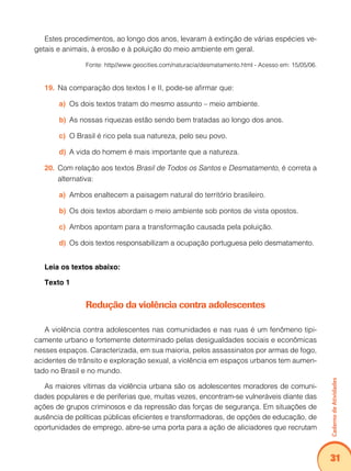 Caderno de Atividades 
31 
Estes procedimentos, ao longo dos anos, levaram à extinção de várias espécies ve-getais 
e animais, à erosão e à poluição do meio ambiente em geral. 
Fonte: http//www.geocities.com/naturacia/desmatamento.html - Acesso em: 15/05/06. 
19. Na comparação dos textos I e II, pode-se afirmar que: 
a) Os dois textos tratam do mesmo assunto – meio ambiente. 
b) As nossas riquezas estão sendo bem tratadas ao longo dos anos. 
c) O Brasil é rico pela sua natureza, pelo seu povo. 
d) A vida do homem é mais importante que a natureza. 
20. Com relação aos textos Brasil de Todos os Santos e Desmatamento, é correta a 
alternativa: 
a) Ambos enaltecem a paisagem natural do território brasileiro. 
b) Os dois textos abordam o meio ambiente sob pontos de vista opostos. 
c) Ambos apontam para a transformação causada pela poluição. 
d) Os dois textos responsabilizam a ocupação portuguesa pelo desmatamento. 
Leia os textos abaixo: 
Texto 1 
Redução da violência contra adolescentes 
A violência contra adolescentes nas comunidades e nas ruas é um fenômeno tipi-camente 
urbano e fortemente determinado pelas desigualdades sociais e econômicas 
nesses espaços. Caracterizada, em sua maioria, pelos assassinatos por armas de fogo, 
acidentes de trânsito e exploração sexual, a violência em espaços urbanos tem aumen-tado 
no Brasil e no mundo. 
As maiores vítimas da violência urbana são os adolescentes moradores de comuni-dades 
populares e de periferias que, muitas vezes, encontram-se vulneráveis diante das 
ações de grupos criminosos e da repressão das forças de segurança. Em situações de 
ausência de políticas públicas eficientes e transformadoras, de opções de educação, de 
oportunidades de emprego, abre-se uma porta para a ação de aliciadores que recrutam 
 