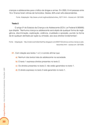 32Língua Portuguesa – Anos Finais do Ensino Fundamental - Prova Brasil - 2009 
crianças e adolescentes para o tráfico de drogas e armas. Em 2005, 8 mil pessoas entre 
10 e 19 anos foram vítimas de homicídios. Destes, 65% eram afro-descendentes. 
Fonte: Adaptação: http://www.unicef.org/brazil/pt/activities_10211.html – Acesso em: 30/10/08. 
Texto 2 
O artigo 5º do Estatuto da Criança e do Adolescente (ECA, Lei Federal 8.069/90) 
que dispõe: “Nenhuma criança ou adolescente será objeto de qualquer forma de negli-gência, 
discriminação, exploração, violência, crueldade e opressão, punido na forma 
da lei qualquer atentado por ação ou omissão, aos seus direitos fundamentais”. 
Fonte: Adaptação: http://violenciaintrafamiliarfmp.blogspot.com/2007/10/violncia-contra-crianas-e-ado-lescentes. 
html – acesso em: 30/10/08. 
21. Com relação aos textos 1 e 2, é correto afirmar que: 
a) Nenhum dos textos trata do adolescente na sociedade. 
b) O texto 1 expressa direitos presentes no texto 2. 
c) Os direitos presentes no texto 2, não estão garantidos no texto 1. 
d) O direito expresso no texto 2 está garantido no texto 1. 
 