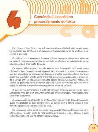 Caderno de Atividades 
33 
Coerência e coesão no 
processamento do texto 
Encontramos nesse item os elementos que constituem a textualidade, ou seja, aque-les 
elementos que constroem a articulação entre as diversas partes de um texto: a co-erência 
e a coesão. 
Considerando que a coerência é a lógica entre as idéias expostas no texto, para que 
ela exista é necessário que a idéia apresentada se relacione ao todo texto dentro de 
uma seqüência e progressão de idéias. 
Para que as idéias estejam bem relacionadas, também é preciso que estejam bem 
interligadas, bem “unidas” por meio de conectivos adequados, ou seja, com vocábulos 
que têm a finalidade de ligar palavras, locuções, orações e períodos. Dessa forma, as 
peças que interligam o texto, como pronomes, conjunções e preposições, promoven-do 
o sentido entre as idéias são chamadas coesão textual. Enfatizamos, nesta série, 
apenas os pronomes como elementos coesivos. Assim, definiríamos coesão como a 
organização entre os elementos que articulam as idéias de um texto. 
O aluno deverá compreender o texto não como um simples agrupamento de frases 
justapostas, mas como um conjunto harmonioso em que há laços, interligações, rela-ções 
entre suas partes. 
A compreensão e a atribuição de sentidos relativos a um texto dependem da ade-quada 
interpretação de seus componentes. De acordo com o gênero textual, o leitor 
tem uma apreensão geral do assunto do texto. 
Em relação aos textos narrativos, o leitor necessita identificar os elementos que com-põem 
o texto: narrador, ponto de vista, personagens, enredo, tempo, espaço; e quais 
são as relações entre eles na construção da narrativa. 
 
