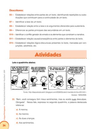34Língua Portuguesa – Anos Finais do Ensino Fundamental - Prova Brasil - 2009 
Descritores: 
D2 – Estabelecer relações entre partes de um texto, identificando repetições ou subs-tituições 
que contribuem para a continuidade de um texto. 
D7 – Identificar a tese de um texto. 
D8 – Estabelecer relação entre a tese e os argumentos oferecidos para sustentá-la. 
D9 – Diferenciar as partes principais das secundárias em um texto. 
D10 – Identificar o conflito gerador do enredo e os elementos que constroem a narrativa. 
D11 – Estabelecer relação causa/conseqüência entre partes e elementos do texto. 
D15 – Estabelecer relações lógico-discursivas presentes no texto, marcadas por con-junções, 
advérbios, etc. 
Atividades 
Leia o quadrinho abaixo: 
Fonte: http://depositodocalvin.blogspot.com/2008/05/calvin-haroldo-tirinha-425.html – 
Acesso: 19/05/2008. 
22. “Bem, você conseguiu ferir meus sentimentos, mas eu aceito suas desculpas. 
Obrigada”. Nessa fala, expressa no segundo quadrinho, a palavra destacada 
refere-se: 
a) À menina. 
b) Ao menino. 
c) Às duas crianças. 
d) Aos sentimentos. 
 