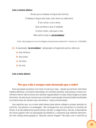 Caderno de Atividades 
35 
Leia a música abaixo: 
“Ainda que eu falasse a língua dos homens. 
E falasse a língua dos anjos, sem amor eu nada seria. 
É só o amor, é só o amor. 
Que conhece o que é verdade. 
O amor é bom, não quer o mal. 
Não sente inveja ou se envaidece.” 
Fonte: http://vagalume.uol.com.br/legiao-urbana/monte-castelo.html - Acesso em: 21/05/2008. 
23. A expressão “se envaidece”, destacada no fragmento acima, refere-se: 
a) Aos homens. 
b) Aos anjos. 
c) Ao amor. 
d) Ao mal. 
Leia o texto abaixo: 
Por que a ida é sempre mais demorada que a volta? 
Essa sensação acontece com todo mundo que viaja – desde que tenham sido feitos 
trajetos idênticos, na mesma velocidade, em sentidos opostos. Isso porque o nosso cro-nômetro 
interno não funciona com perfeita regularidade e muitas vezes engana a noção 
de tempo. As estruturas neurais que controlam a percepção temporal estão localizadas 
na mesma área do cérebro que comanda a nossa concentração. 
Isso significa que, se a maior parte dessa área estiver voltada a prestar atenção no 
caminho, nas placas e na paisagem, não conseguimos nos concentrar no controle de 
tempo. E aí não saberemos quanto tempo, de fato, a viagem levou. Na ida, a descoberta 
de novos lugares influi na percepção de distância, e achamos que estamos demoran-do 
mais. Nossa preocupação é: “Quando vamos chegar?” Na volta, com o caminho já 
 