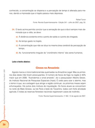 36Língua Portuguesa – Anos Finais do Ensino Fundamental - Prova Brasil - 2009 
conhe­cido, 
a concentração se dispersa e a percepção de tempo é alterada para me-nos, 
dando a impressão que o trajeto passou mais depressa. 
Rafael Tonon 
Fonte: Revista Superinteressante - Edição 241 - Julho de 2007, pág. 50. 
24. O texto acima permite concluir que a sensação de que a ida é sempre mais de-morada 
que a volta, se deve: 
a) À distância existente entre o ponto de saída e o ponto de chegada. 
b) Ao tempo gasto no trajeto. 
c) À concentração que não se situa na mesma área cerebral da percepção de 
tempo. 
d) Ao funcionamento irregular do “cronômetro interno” dos seres humanos. 
Leia o texto abaixo: 
Cinzas na Amazônia 
Agosto marca o início tradicional das queimadas na Amazônia Legal. Mas os primei-ros 
dias deste mês foram preocupantes. O número de focos de fogo na região é 40% 
maior que em 2006. “Acendemos o sinal amarelo”, diz o pesquisador Alberto Setzer, 
do Instituto Nacional de Pesquisas Espaciais (Inpe). É cedo para soar o alarme, mas 
o temor é que, se a estiagem que atinge a região continuar, os próximos meses sejam 
enfumaçados. Há outros dois motivos de inquietação. Os focos atuais se concentram 
no norte de Mato Grosso, sul do Pará e leste do Tocantins, todos com forte atividade 
agrícola. E todas as reservas florestais nacionais registraram casos de incêndio. 
Fonte: Revista Superinteressante. nº 482, 13 de agosto de 2007. 
 