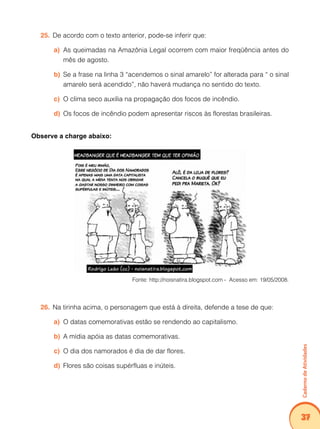 Caderno de Atividades 
37 
25. De acordo com o texto anterior, pode-se inferir que: 
a) As queimadas na Amazônia Legal ocorrem com maior freqüência antes do 
mês de agosto. 
b) Se a frase na linha 3 “acendemos o sinal amarelo” for alterada para “ o sinal 
amarelo será acendido”, não haverá mudança no sentido do texto. 
c) O clima seco auxilia na propagação dos focos de incêndio. 
d) Os focos de incêndio podem apresentar riscos às florestas brasileiras. 
Observe a charge abaixo: 
Fonte: http://noisnatira.blogspot.com - Acesso em: 19/05/2008. 
26. Na tirinha acima, o personagem que está à direita, defende a tese de que: 
a) O datas comemorativas estão se rendendo ao capitalismo. 
b) A mídia apóia as datas comemorativas. 
c) O dia dos namorados é dia de dar flores. 
d) Flores são coisas supérfluas e inúteis. 
 