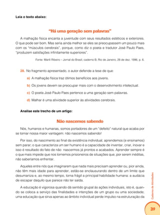Caderno de Atividades 
39 
Leia o texto abaixo: 
“Há uma geração sem palavras” 
A malhação física encanta a juventude com seus resultados estéticos e exteriores. 
O que pode ser bom. Mas seria ainda melhor se eles se preocupassem um pouco mais 
com os “músculos cerebrais”, porque, como diz o poeta e tradutor José Paulo Paes, 
“produzem satisfações infinitamente superiores”. 
Fonte: Marili Ribeiro – Jornal do Brasil, caderno B, Rio de Janeiro, 28 de dez. 1996, p. 6. 
28. No fragmento apresentado, o autor defende a tese de que: 
a) A malhação física traz ótimos benefícios aos jovens. 
b) Os jovens devem se preocupar mais com o desenvolvimento intelectual. 
c) O poeta José Paulo Paes pertence a uma geração sem palavras. 
d) Malhar é uma atividade superior às atividades cerebrais. 
Analise este trecho de um artigo: 
Não nascemos sabendo 
Nós, humanos e humanas, somos portadores de um “defeito” natural que acaba por 
se tornar nossa maior vantagem: não nascemos sabendo! 
Por isso, do nascimento ao final da existência individual, aprendemos (e ensinamos) 
sem parar; o que caracteriza um ser humano é a capacidade de inventar, criar, inovar e 
isso é resultado do fato de não nascermos já prontos e acabados. Aprender sempre é 
o que mais impede que nos tornemos prisioneiros de situações que, por serem inéditas, 
não saberíamos enfrentar. 
Aqueles entre nós que imaginarem que nada mais precisam aprender ou, pior ainda, 
não têm mais idade para aprender, estão-se enclausurando dentro de um limite que 
desumaniza e, ao mesmo tempo, torna frágil a principal habilidade humana: a audácia 
de escapar daquilo que parece não ter saída. 
A educação é vigorosa quando dá sentido grupal às ações individuais, isto é, quan-do 
se coloca a serviço das finalidades e intenções de um grupo ou uma sociedade; 
uma educação que sirva apenas ao âmbito individual perde impulso na estruturação da 
 
