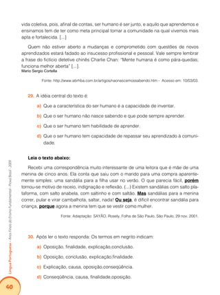 40Língua Portuguesa – Anos Finais do Ensino Fundamental - Prova Brasil - 2009 
vida coletiva, pois, afinal de contas, ser humano é ser junto, e aquilo que aprendemos e 
ensinamos tem de ter como meta principal tornar a comunidade na qual vivemos mais 
apta e fortalecida. [...] 
Quem não estiver aberto a mudanças e comprometido com questões de novos 
aprendizados estará fadado ao insucesso profissional e pessoal. Vale sempre lembrar 
a frase do fictício detetive chinês Charlie Chan: “Mente humana é como pára-quedas; 
funciona melhor aberta” [...]. 
Mario Sergio Cortella 
Fonte: http://www.abrhba.com.br/artigos/naonascemossabendo.htm - Acesso em: 10/03/03. 
29. A idéia central do texto é: 
a) Que a característica do ser humano é a capacidade de inventar. 
b) Que o ser humano não nasce sabendo e que pode sempre aprender. 
c) Que o ser humano tem habilidade de aprender. 
d) Que o ser humano tem capacidade de repassar seu aprendizado à comuni-dade. 
Leia o texto abaixo: 
Recebi uma correspondência muito interessante de uma leitora que é mãe de uma 
menina de cinco anos. Ela conta que saiu com o marido para uma compra aparente-mente 
simples: uma sandália para a filha usar no verão. O que parecia fácil, porém 
tornou-se motivo de receio, indignação e reflexão. (...) Existem sandálias com salto pla-taforma, 
com salto anabela, com saltinho e com saltão. Mas sandálias para a menina 
correr, pular e virar cambalhota, saltar, nada! Ou seja, é difícil encontrar sandália para 
criança, porque agora a menina tem que se vestir como mulher. 
Fonte: Adaptação: SAYÃO, Rosely. Folha de São Paulo, São Paulo, 29 nov. 2001. 
30. Após ler o texto responda: Os termos em negrito indicam: 
a) Oposição, finalidade, explicação,conclusão. 
b) Oposição, conclusão, explicação,finalidade. 
c) Explicação, causa, oposição,conseqüência. 
d) Conseqüência, causa, finalidade,oposição. 
 