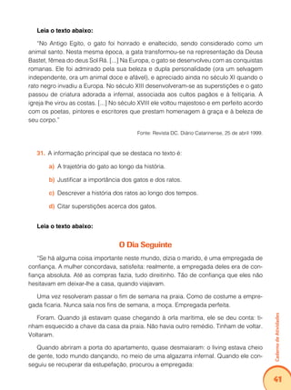 Caderno de Atividades 
41 
Leia o texto abaixo: 
“No Antigo Egito, o gato foi honrado e enaltecido, sendo considerado como um 
animal santo. Nesta mesma época, a gata transformou-se na representação da Deusa 
Bastet, fêmea do deus Sol Rá. [...] Na Europa, o gato se desenvolveu com as conquistas 
romanas. Ele foi admirado pela sua beleza e dupla personalidade (ora um selvagem 
independente, ora um animal doce e afável), e apreciado ainda no século XI quando o 
rato negro invadiu a Europa. No século XIII desenvolveram-se as superstições e o gato 
passou de criatura adorada a infernal, associada aos cultos pagãos e à feitiçaria. A 
igreja lhe virou as costas. [...] No século XVIII ele voltou majestoso e em perfeito acordo 
com os poetas, pintores e escritores que prestam homenagem à graça e à beleza de 
seu corpo.” 
Fonte: Revista DC. Diário Catarinense, 25 de abril 1999. 
31. A informação principal que se destaca no texto é: 
a) A trajetória do gato ao longo da história. 
b) Justificar a importância dos gatos e dos ratos. 
c) Descrever a história dos ratos ao longo dos tempos. 
d) Citar superstições acerca dos gatos. 
Leia o texto abaixo: 
O Dia Seguinte 
“Se há alguma coisa importante neste mundo, dizia o marido, é uma empregada de 
confiança. A mulher concordava, satisfeita: realmente, a empregada deles era de con-fiança 
absoluta. Até as compras fazia, tudo direitinho. Tão de confiança que eles não 
hesitavam em deixar-lhe a casa, quando viajavam. 
Uma vez resolveram passar o fim de semana na praia. Como de costume a empre-gada 
ficaria. Nunca saía nos fins de semana, a moça. Empregada perfeita. 
Foram. Quando já estavam quase chegando à orla marítima, ele se deu conta: ti-nham 
esquecido a chave da casa da praia. Não havia outro remédio. Tinham de voltar. 
Voltaram. 
Quando abriram a porta do apartamento, quase desmaiaram: o living estava cheio 
de gente, todo mundo dançando, no meio de uma algazarra infernal. Quando ele con-seguiu 
se recuperar da estupefação, procurou a empregada: 
 