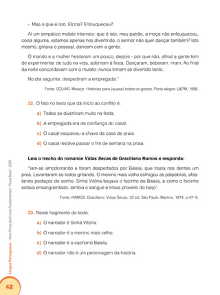 42Língua Portuguesa – Anos Finais do Ensino Fundamental - Prova Brasil - 2009 
- Mas o que é isto, Elcina? Enlouqueceu? 
Aí um simpático mulato interveio: que é isto, meu patrão, a moça não enlouqueceu, 
coisa alguma, estamos apenas nos divertindo, o senhor não quer dançar também? Isto 
mesmo, gritava o pessoal, dancem com a gente. 
O marido e a mulher hesitaram um pouco; depois - por que não, afinal a gente tem 
de experimentar de tudo na vida, aderiram à festa. Dançaram, beberam, riram. Ao final 
da noite concordavam com o mulato: nunca tinham se divertido tanto. 
No dia seguinte, despediram a empregada.” 
Fonte: SCLIAR, Moacyr. Histórias para (quase) todos os gostos. Porto alegre: L&PM, 1998. 
32. O fato no texto que dá início ao conflito é: 
a) Todos se divertiram muito na festa. 
b) A empregada era de confiança do casal. 
c) O casal esqueceu a chave da casa de praia. 
d) O casal resolve passar o fim de semana na praia. 
Leia o trecho do romance Vidas Secas de Graciliano Ramos e responda: 
“Iam-se amodorrando e foram despertados por Baleia, que trazia nos dentes um 
preá. Levantaram-se todos gritando. O menino mais velho esfregou as pálpebras, afas-tando 
pedaços de sonho. Sinhá Vitória beijava o focinho de Baleia, e como o focinho 
estava ensangüentado, lambia o sangue e tirava proveito do beijo”. 
Fonte: RAMOS, Graciliano. Vidas Secas. 32 ed. São Paulo: Martins, 1974. p.47- 9. 
33. Neste fragmento do texto: 
a) O narrador é Sinhá Vitória. 
b) O narrador é o menino mais velho. 
c) O narrador é o cachorro Baleia. 
d) O narrador não é um personagem da história. 
 