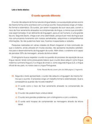 Caderno de Atividades 
43 
Leia o texto abaixo: 
O surdo aprende diferente 
O surdo não adquire de forma natural a língua falada, e a sua aquisição jamais ocorre 
da mesma forma como acontece com a criança ouvinte. Esse processo exige um traba-lho 
formal e sistemático. Os surdos, por serem incapazes de ouvir seus pais, correm o 
risco de ficar seriamente atrasados na compreensão da língua, a menos que providên-cias 
sejam tomadas. E ser deficiente de linguagem, para um ser humano, é uma grande 
lacuna. Segundo Sacks, chega a ser uma calamidade, porque é por meio da língua que 
nos comunicamos livremente com nossos semelhantes, adquirimos e compartilhamos 
informações. Se não pudermos fazer isso, ficamos incapacitados e isolados. 
Pesquisas realizadas em várias cidades do Brasil chegaram à triste conclusão de 
que o oralismo, ainda utilizado em muitas escolas, não apresenta resultados satisfató-rios 
para o desenvolvimento da linguagem do surdo. Além disso, o oralismo só é capaz 
de perceber 20% da mensagem, através da leitura labial. 
O bilingüismo busca respeitar o surdo na questão do processo de aquisição da sua 
língua natural, tendo como pressuposto básico que o surdo deve adquirir como língua 
materna e primeira língua (L1) a língua de sinais e, como segunda língua (L2), a língua 
oficial de seu país; no nosso caso a Língua Portuguesa. 
Fonte: Revista Mundo Jovem julho de 2008 página 3, fragmento. 
34. Segundo o texto apresentado, o surdo não adquire a linguagem da mesma for-ma 
que o ouvinte. O processo exige um trabalho formal e sistematizado. Qual a 
conseqüência quando não há este trabalho? 
a) O surdo corre o risco de ficar seriamente atrasado na compreensão da 
língua. 
b) O surdo não poderá fazer a leitura labial. 
c) O surdo terá grandes problemas com o bilingüismo e com o oralismo. 
d) O surdo será incapaz de compreender as mensagens através da leitura 
labial. 
 