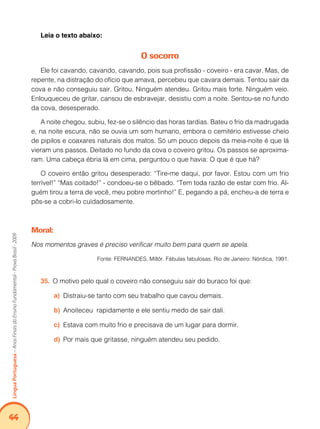 44Língua Portuguesa – Anos Finais do Ensino Fundamental - Prova Brasil - 2009 
Leia o texto abaixo: 
O socorro 
Ele foi cavando, cavando, cavando, pois sua profissão - coveiro - era cavar. Mas, de 
repente, na distração do ofício que amava, percebeu que cavara demais. Tentou sair da 
cova e não conseguiu sair. Gritou. Ninguém atendeu. Gritou mais forte. Ninguém veio. 
Enlouqueceu de gritar, cansou de esbravejar, desistiu com a noite. Sentou-se no fundo 
da cova, desesperado. 
A noite chegou, subiu, fez-se o silêncio das horas tardias. Bateu o frio da madrugada 
e, na noite escura, não se ouvia um som humano, embora o cemitério estivesse cheio 
de pipilos e coaxares naturais dos matos. Só um pouco depois da meia-noite é que lá 
vieram uns passos. Deitado no fundo da cova o coveiro gritou. Os passos se aproxima-ram. 
Uma cabeça ébria lá em cima, perguntou o que havia: O que é que há? 
O coveiro então gritou desesperado: “Tire-me daqui, por favor. Estou com um frio 
terrível!” “Mas coitado!” - condoeu-se o bêbado. “Tem toda razão de estar com frio. Al-guém 
tirou a terra de você, meu pobre mortinho!” E, pegando a pá, encheu-a de terra e 
pôs-se a cobri-lo cuidadosamente. 
Moral: 
Nos momentos graves é preciso verificar muito bem para quem se apela. 
Fonte: FERNANDES, Millôr. Fábulas fabulosas. Rio de Janeiro: Nórdica, 1991. 
35. O motivo pelo qual o coveiro não conseguiu sair do buraco foi que: 
a) Distraiu-se tanto com seu trabalho que cavou demais. 
b) Anoiteceu rapidamente e ele sentiu medo de sair dali. 
c) Estava com muito frio e precisava de um lugar para dormir. 
d) Por mais que gritasse, ninguém atendeu seu pedido. 
 