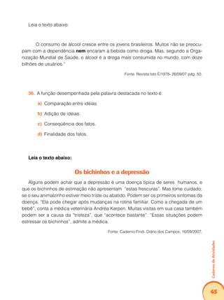 Caderno de Atividades 
45 
Leia o texto abaixo: 
O consumo de álcool cresce entre os jovens brasileiros. Muitos não se preocu-pam 
com a dependência nem encaram a bebida como droga. Mas, segundo a Orga-nização 
Mundial de Saúde, o álcool é a droga mais consumida no mundo, com doze 
bilhões de usuários.” 
Fonte: Revista Isto É/1978- 26/09/07 pág. 50. 
36. A função desempenhada pela palavra destacada no texto é: 
a) Comparação entre idéias 
b) Adição de idéias. 
c) Conseqüência dos fatos. 
d) Finalidade dos fatos. 
Leia o texto abaixo: 
Os bichinhos e a depressão 
Alguns podem achar que a depressão é uma doença típica de seres humanos, e 
que os bichinhos de estimação não apresentam “estas frescuras”. Mas tome cuidado, 
se o seu animalzinho estiver meio triste ou abatido. Podem ser os primeiros sintomas da 
doença. “Ela pode chegar após mudanças na rotina familiar. Como a chegada de um 
bebê”, conta a médica veterinária Andréa Karpen. Muitas visitas em sua casa também 
podem ser a causa da “tristeza”, que “acontece bastante”. “Essas situações podem 
estressar os bichinhos”, admite a médica. 
Fonte: Caderno Findi. Diário dos Campos. 16/09/2007. 
 
