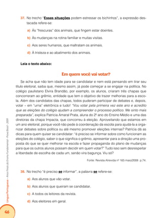 46Língua Portuguesa – Anos Finais do Ensino Fundamental - Prova Brasil - 2009 
37. No trecho “Essas situações podem estressar os bichinhos”, a expressão des-tacada 
refere-se: 
a) Às “frescuras” dos animais, que fingem estar doentes. 
b) Às mudanças na rotina familiar e muitas visitas. 
c) Aos seres humanos, que maltratam os animais. 
d) À tristeza e ao abatimento dos animais. 
Leia o texto abaixo: 
Em quem você vai votar? 
Se acha que não tem idade para se candidatar e nem está pensando em tirar seu 
título eleitoral, saiba que, mesmo assim, já pode começar a se engajar na política. No 
colégio paulistano Elvira Brandão, por exemplo, os alunos, criaram três chapas que 
concorreram ao grêmio, entidade que tem o objetivo de trazer melhorias para a esco-la. 
Além dos candidatos das chapas, todos puderam participar de debates e, depois, 
votar – em “urna” eletrônica e tudo! “Vou votar pela primeira vez este ano e acredito 
que as eleições do colégio ajudam a compreender o processo político. Me sinto mais 
preparada”, explica Patrícia Amaral Prata, aluna do 2º ano do Ensino Médio e uma das 
diretoras da chapa Impacta, que concorreu à eleição. Aproveitando que estamos em 
um ano eleitoral, porque você não pede à coordenação da escola para ajudá-la a orga-nizar 
debates sobre política ou até mesmo promover eleições internas? Patrícia dá as 
dicas para quem quiser se candidatar: “é preciso se informar sobre como funcionam as 
eleições do colégio, saber o que significa o grêmio, apresentar para a direção uma pro-posta 
do que se quer melhorar na escola e fazer propaganda do plano de mudanças 
para que os outros alunos possam decidir em quem votar?” Tudo isso sem desrespeitar 
a liberdade de escolha de cada um, senão vira bagunça. Viu só? 
Fonte: Revista Atrevida nº 165 maio/2008 p.74. 
38. No trecho “é preciso se informar”, a palavra se refere-se: 
a) Aos alunos que vão votar. 
b) Aos alunos que queiram se candidatar. 
c) A todos os leitores da revista. 
d) Aos eleitores em geral. 
 