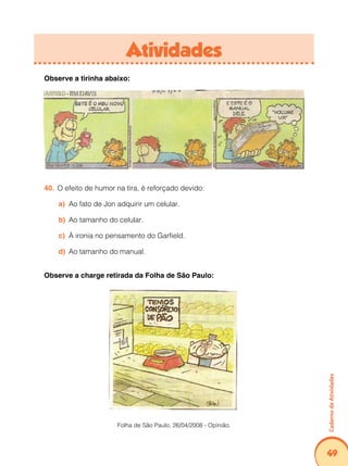 Caderno de Atividades 
49 
Atividades 
Observe a tirinha abaixo: 
40. O efeito de humor na tira, é reforçado devido: 
a) Ao fato de Jon adquirir um celular. 
b) Ao tamanho do celular. 
c) À ironia no pensamento do Garfield. 
d) Ao tamanho do manual. 
Observe a charge retirada da Folha de São Paulo: 
Folha de São Paulo, 26/04/2008 - Opinião. 
 