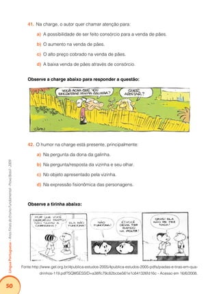 50Língua Portuguesa – Anos Finais do Ensino Fundamental - Prova Brasil - 2009 
41. Na charge, o autor quer chamar atenção para: 
a) A possibilidade de ser feito consórcio para a venda de pães. 
b) O aumento na venda de pães. 
c) O alto preço cobrado na venda de pães. 
d) A baixa venda de pães através de consórcio. 
Observe a charge abaixo para responder a questão: 
42. O humor na charge está presente, principalmente: 
a) Na pergunta da dona da galinha. 
b) Na pergunta/resposta da vizinha e seu olhar. 
c) No objeto apresentado pela vizinha. 
d) Na expressão fisionômica das personagens. 
Observe a tirinha abaixo: 
Fonte:http://www.gel.org.br/4publica-estudos-2005/4publica-estudos-2005-pdfs/piadas-e-tiras-em-qua-drinhos- 
119.pdf?SQMSESSID=a38ffc79c82bcbe561e1c641326fd16c - Acesso em 16/6/2008. 
 