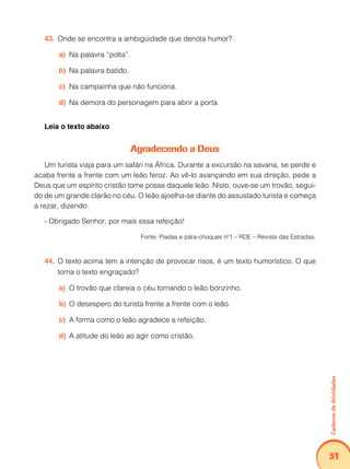 Caderno de Atividades 
51 
43. Onde se encontra a ambigüidade que denota humor? 
a) Na palavra “polta”. 
b) Na palavra batido. 
c) Na campainha que não funciona. 
d) Na demora do personagem para abrir a porta. 
Leia o texto abaixo 
Agradecendo a Deus 
Um turista viaja para um safári na África. Durante a excursão na savana, se perde e 
acaba frente a frente com um leão feroz. Ao vê-lo avançando em sua direção, pede a 
Deus que um espírito cristão tome posse daquele leão. Nisto, ouve-se um trovão, segui-do 
de um grande clarão no céu. O leão ajoelha-se diante do assustado turista e começa 
a rezar, dizendo: 
- Obrigado Senhor, por mais essa refeição! 
Fonte: Piadas e pára-choques nº1 – RDE – Revista das Estradas. 
44. O texto acima tem a intenção de provocar risos, é um texto humorístico. O que 
torna o texto engraçado? 
a) O trovão que clareia o céu tornando o leão bonzinho. 
b) O desespero do turista frente a frente com o leão. 
c) A forma como o leão agradece a refeição. 
d) A atitude do leão ao agir como cristão. 
 