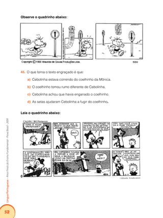 52Língua Portuguesa – Anos Finais do Ensino Fundamental - Prova Brasil - 2009 
Observe o quadrinho abaixo: 
45. O que torna o texto engraçado é que: 
a) Cebolinha estava correndo do coelhinho da Mônica. 
b) O coelhinho tomou rumo diferente de Cebolinha. 
c) Cebolinha achou que havia enganado o coelhinho. 
d) As setas ajudaram Cebolinha a fugir do coelhinho. 
Leia o quadrinho abaixo: 
0 
 