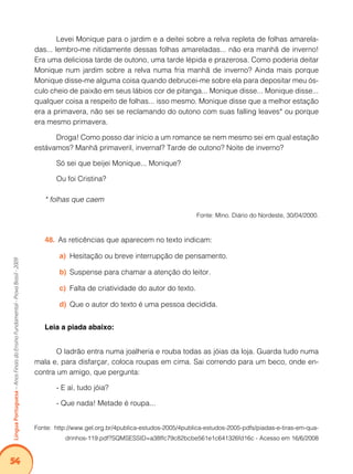 54Língua Portuguesa – Anos Finais do Ensino Fundamental - Prova Brasil - 2009 
Levei Monique para o jardim e a deitei sobre a relva repleta de folhas amarela-das... 
lembro-me nitidamente dessas folhas amareladas... não era manhã de inverno! 
Era uma deliciosa tarde de outono, uma tarde lépida e prazerosa. Como poderia deitar 
Monique num jardim sobre a relva numa fria manhã de inverno? Ainda mais porque 
Monique disse-me alguma coisa quando debrucei-me sobre ela para depositar meu ós-culo 
cheio de paixão em seus lábios cor de pitanga... Monique disse... Monique disse... 
qualquer coisa a respeito de folhas... isso mesmo. Monique disse que a melhor estação 
era a primavera, não sei se reclamando do outono com suas falling leaves* ou porque 
era mesmo primavera. 
Droga! Como posso dar início a um romance se nem mesmo sei em qual estação 
estávamos? Manhã primaveril, invernal? Tarde de outono? Noite de inverno? 
Só sei que beijei Monique... Monique? 
Ou foi Cristina? 
* folhas que caem 
Fonte: Mino. Diário do Nordeste, 30/04/2000. 
48. As reticências que aparecem no texto indicam: 
a) Hesitação ou breve interrupção de pensamento. 
b) Suspense para chamar a atenção do leitor. 
c) Falta de criatividade do autor do texto. 
d) Que o autor do texto é uma pessoa decidida. 
Leia a piada abaixo: 
O ladrão entra numa joalheria e rouba todas as jóias da loja. Guarda tudo numa 
mala e, para disfarçar, coloca roupas em cima. Sai correndo para um beco, onde en-contra 
um amigo, que pergunta: 
- E aí, tudo jóia? 
- Que nada! Metade é roupa... 
Fonte: http://www.gel.org.br/4publica-estudos-2005/4publica-estudos-2005-pdfs/piadas-e-tiras-em-qua-drinhos- 
119.pdf?SQMSESSID=a38ffc79c82bcbe561e1c641326fd16c - Acesso em 16/6/2008 
 