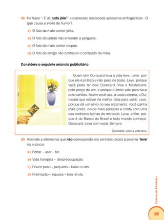Caderno de Atividades 
55 
49. Na frase “- E aí, tudo jóia?” a expressão destacada apresenta ambigüidade . O 
que causa o efeito de humor? 
a) O fato da mala conter jóias. 
b) O fato do ladrão não entender a pergunta. 
c) O fato da mala conter roupas. 
d) O fato do amigo não conhecer o conteúdo da mala. 
Considere o seguinte anúncio publicitário: 
Quem tem Ourocard leva a vida leve. Leve, por-que 
ele é prático e não pesa no bolso. Leve, porque 
você pode ter dois Ourocard, Visa e Mastercard, 
pelo preço de um, e porque o limite vale para seus 
dois cartões. Assim você usa, a cada compra, o Ou-rocard 
que estiver na melhor data para você. Leve, 
porque dá um alívio no seu orçamento: você ganha 
mais prazo, divide mais parcelas e conta com uma 
das melhores tachas do mercado. Leve, enfim, por-que 
é do Banco do Brasil e todo mundo conhece. 
Ourocard. Leve com você. Sempre. 
Ourocard. Leve a vida leve. 
50. Assinale a alternativa que não corresponde aos sentidos dados à palavra “leve” 
no anúncio: 
a) Portar – usar – ter. 
b) Vida tranqüila – despreocupação. 
c) Pouco peso – pequeno – baixo custo. 
d) Premiação – riqueza – boa renda. 
 