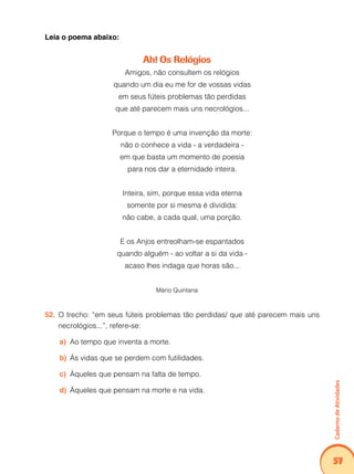 Caderno de Atividades 
57 
Leia o poema abaixo: 
Ah! Os Relógios 
Amigos, não consultem os relógios 
quando um dia eu me for de vossas vidas 
em seus fúteis problemas tão perdidas 
que até parecem mais uns necrológios... 
Porque o tempo é uma invenção da morte: 
não o conhece a vida - a verdadeira - 
em que basta um momento de poesia 
para nos dar a eternidade inteira. 
Inteira, sim, porque essa vida eterna 
somente por si mesma é dividida: 
não cabe, a cada qual, uma porção. 
E os Anjos entreolham-se espantados 
quando alguém - ao voltar a si da vida - 
acaso lhes indaga que horas são... 
Mário Quintana 
52. O trecho: “em seus fúteis problemas tão perdidas/ que até parecem mais uns 
necrológios...”, refere-se: 
a) Ao tempo que inventa a morte. 
b) Às vidas que se perdem com futilidades. 
c) Àqueles que pensam na falta de tempo. 
d) Àqueles que pensam na morte e na vida. 
 