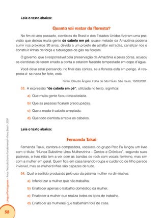58Língua Portuguesa – Anos Finais do Ensino Fundamental - Prova Brasil - 2009 
Leia o texto abaixo: 
Quanto vai restar da floresta? 
No fim do ano passado, cientistas do Brasil e dos Estados Unidos fizeram uma pre-visão 
que deixou muita gente de cabelo em pé: quase metade da Amazônia poderia 
sumir nos próximos 20 anos, devido a um projeto de asfaltar estradas, canalizar rios e 
construir linhas de força e tubulações de gás na floresta. 
O governo, que é responsável pela preservação da Amazônia e pelas obras, acusou 
os cientistas de terem errado a conta e estarem fazendo tempestade em copo d’água. 
Você deve estar pensando, no final das contas, se a floresta está em perigo. A res-posta 
é: se nada for feito, está. 
Fonte: Cláudio Ângelo, Folha de São Paulo, São Paulo, 10/02/2001. 
53. A expressão “de cabelo em pé”, utilizada no texto, significa: 
a) Que muita gente ficou descabelada. 
b) Que as pessoas ficaram preocupadas. 
c) Que a moda é cabelo arrepiado. 
d) Que todo cientista arrepia os cabelos. 
Leia o texto abaixo: 
Fernanda Takai 
Fernanda Takai, cantora e compositora, vocalista do grupo Pato Fu lançou um livro 
com o título: “Nunca Substime Uma Mulherzinha - Contos e Crônicas”, segundo suas 
palavras, o livro não tem a ver com as bandas de rock com vocais feminino, mas sim 
com a mulher em geral. Quem fica em casa lavando roupa e cuidando de filho parece 
invisível, mas as mulherzinhas são capazes de tudo. 
54. Qual o sentido produzido pelo uso da palavra mulher no diminutivo: 
a) Inferiorizar a mulher que não trabalha. 
b) Enaltecer apenas o trabalho doméstico da mulher. 
c) Enaltecer a mulher que realiza todos os tipos de trabalho. 
d) Enaltecer as mulheres que trabalham fora de casa. 
 