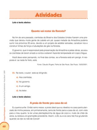 60Língua Portuguesa – Anos Finais do Ensino Fundamental - Prova Brasil - 2009 
Atividades 
Leia o texto abaixo: 
Quanto vai restar da floresta? 
No fim do ano passado, cientistas do Brasil e dos Estados Unidos fizeram uma pre-visão 
que deixou muita gente de cabelo em pé: quase metade da Amazônia poderia 
sumir nos próximos 20 anos, devido a um projeto de asfaltar estradas, canalizar rios e 
construir linhas de força e tubulações de gás na floresta. 
O governo, que é responsável pela preservação da Amazônia e pelas obras, acusou 
os cientistas de terem errado a conta e estarem fazendo tempestade em copo d’água. 
Você deve estar pensando, no final das contas, se a floresta está em perigo. A res-posta 
é: se nada for feito, está. 
Fonte: Cláudio Ângelo, Folha de São Paulo, São Paulo, 10/02/2001. 
55. No texto, o autor está se dirigindo: 
a) Aos cientistas. 
b) Ao governo. 
c) A um amigo. 
d) Ao leitor. 
Leia o texto abaixo: 
A praia de frente pra casa da vó 
Eu queria surfar. Então vamo nessa: a praia ideal que eu idealizo no caso particulari-zado 
de minha pessoa, em primeiramente, seria de frente para a casa da vó, com vista 
para o meu quarto. Ia ter umas plantaçãozinha de água de coco e, invés de chão de 
areia, eu botava uns gramadão presidente. Assim, o Zé, eu e os cara não fica grudando 
quando vai dar os rolé de Corcel! 
 