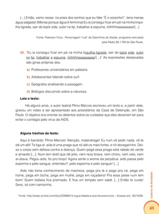 Caderno de Atividades 
61 
(...) Então, vamo nessa: na praia dos sonhos que eu falei “É o sooonho!”, teria menas 
água salgada! (Menas porque água é feminina) Eu ia consegui ficar em pé na minha triqui-lha 
tigrada, sair do back side, subir no lip, trabalhar a espuma, iiiiihhhhaaaaaaaaa!(...) 
Fonte: Peterson Foca . Personagem “cult” de Sobrinhos do Ataíde, programa veiculado 
pela Rádio 89,1 FM de São Paulo. 
56. “Eu ia consegui ficar em pé na minha triquilha tigrada, sair do back side, subir 
no lip, trabalhar a espuma, iiiiihhhhaaaaaaaaa!(...)” As expressões destacadas 
são gírias próprias dos: 
a) Professores universitários em palestra. 
b) Adolescentes falando sobre surf. 
c) Geógrafos analisando a paisagem. 
d) Biólogos discutindo sobre a natureza. 
Leia o texto: 
Há alguns anos, o autor teatral Plínio Marcos escreveu um texto e, a partir dele, 
gravou um vídeo a ser apresentado aos presidiários da Casa de Detenção, em São 
Paulo. O objetivo era orientar os detentos sobre os cuidados que eles deveriam ter para 
evitar o contágio pelo vírus da AIDS. 
Alguns trechos do texto: 
Aqui é bandido: Plínio Marcos! Atenção, malandrage! Eu num vô pedir nada, vô te 
dá um alô! Te liga aí: aids é uma praga que rói até os mais fortes, e rói devegarinho. Dei-xa 
o corpo sem defesa contra a doença. Quem pegá essa praga está ralado de verde 
e amarelo [...]. Num tem dotô que dê jeito, nem reza brava, nem choro, nem vela, nem 
ai-Jesus. Pegou aids, foi pro brejo! Agora sente o aroma da perpétua: aids passa pelo 
esperma e pelo sangue, entendeu?, pelo esperma e pelo sangue! [...] 
Aids não toma conhecimento de macheza, pega pra lá e pega pra cá, pega em 
home, pega em bicha, pega em mulhé, pega em roçadeira! Pra essa peste num tem 
bom! Quem bobeia fica premiado. E fica um tempão sem sabê. [...] Então te cuida! 
Sexo, só com camisinha. 
Fonte: http://www.scribd.com/doc/2299681/Lingua-falada-e-escrita-exercicios – Acesso em: 30/10/08. 
 