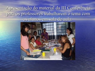 Apresentação do material da III Conferência para os professores trabalharem o tema com os alunos em sala de aula.  