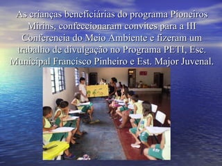 As crianças beneficiárias do programa Pioneiros Mirins, confeccionaram convites para a III Conferencia do Meio Ambiente e fizeram um trabalho de divulgação no Programa PETI, Esc. Municipal Francisco Pinheiro e Est. Major Juvenal. 