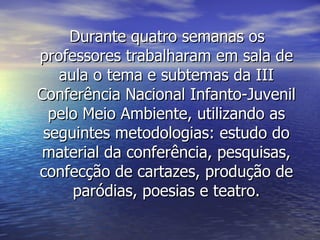 Durante quatro semanas os professores trabalharam em sala de aula o tema e subtemas da III Conferência Nacional Infanto-Juvenil pelo Meio Ambiente, utilizando as seguintes metodologias: estudo do material da conferência, pesquisas, confecção de cartazes, produção de paródias, poesias e teatro. 