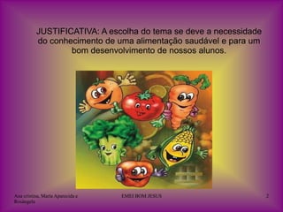 JUSTIFICATIVA: A escolha do tema se deve a necessidade
          do conhecimento de uma alimentação saudável e para um
                  bom desenvolvimento de nossos alunos.




Ana cristina, Maria Aparecida e   EMEI BOM JESUS                   2
Rosângela
 