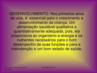 DESENVOLVIMENTO: Nos primeiros anos
      de vida, é essencial para o crescimento e
           desenvolvimento da criança. Um
          alimentação saudável qualitativa e
        quantitativamente adequada, pois, ela
       proporciona ao organismo a energia e os
          nutrientes necessários para o bom
        desempenho de suas funções e para a
       manutenção e um bom estado de saúde.



Ana cristina, Maria Aparecida e   EMEI BOM JESUS   3
Rosângela
 
