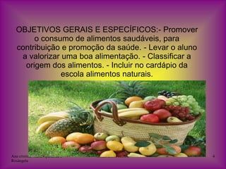 OBJETIVOS GERAIS E ESPECÍFICOS:- Promover
       o consumo de alimentos saudáveis, para
  contribuição e promoção da saúde. - Levar o aluno
   a valorizar uma boa alimentação. - Classificar a
    origem dos alimentos. - Incluir no cardápio da
               escola alimentos naturais.




Ana cristina, Maria Aparecida e   EMEI BOM JESUS      4
Rosângela
 