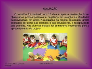 AVALIAÇÃO

            O trabalho foi realizado em 15 dias e após a realização foram
         observados pontos positivos e negativos em relação as atividades
         desenvolvidas, em geral. A realização do projeto apresentou ampla
         aceitação por parte das crianças e das educadoras, a receptividade
         das crianças. Nas diversas etapas, foi de extrema importância para o
         aproveitamento do projeto.




Ana cristina, Maria Aparecida e   EMEI BOM JESUS                          6
Rosângela
 