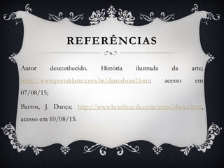 REFERÊNCIAS
Autor desconhecido. História ilustrada da arte;
http://www.portaldarte.com.br/dancabrasil.htm; acesso em
07/08/15;
Barros, J. Dança; http://www.brasilescola.com/artes/danca.htm,
acesso em 10/08/15.
 