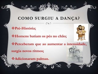 COMO SURGIU A DANÇA?
Pré-História;
Homens batiam os pés no chão;
Perceberam que ao aumentar a intensidade,
surgia novos ritmos;
Adicionaram palmas.
 
