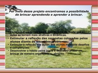 Por meio desse projeto encontramos a possibilidade
    de brincar aprendendo e aprender a brincar.


                           OBJETIVOS


    Levar a cultura lúdica para a sala de aula, de modo que as
    aulas se tornem mais atrativas e dinâmicas.

    Estimular a reflexão das respostas colocadas pelos
    alunos diante de situações problemas;

    Estimular a reflexão das ações dos alunos mediante desafios
    e competições;

    Desenvolver o hábito pelos jogos e descobrir prazer em
    brincar de maneira organizada e dirigida.
 