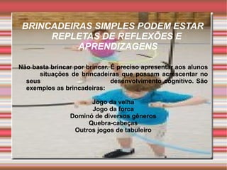 BRINCADEIRAS SIMPLES PODEM ESTAR
      REPLETAS DE REFLEXÕES E
           APRENDIZAGENS

Não basta brincar por brincar. É preciso apresentar aos alunos
      situações de brincadeiras que possam acrescentar no
  seus                         desenvolvimento cognitivo. São
  exemplos as brincadeiras:

                      Jogo da velha
                      Jogo da forca
                Dominó de diversos gêneros
                     Quebra-cabeças
                 Outros jogos de tabuleiro
 