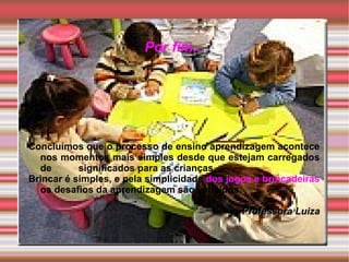 Por fim...




Concluímos que o processo de ensino aprendizagem acontece
  nos momentos mais simples desde que estejam carregados
  de       significados para as crianças.
Brincar é simples, e pela simplicidade dos jogos e brincadeiras
  os desafios da aprendizagem são vencidos.

                                              Professora Luiza
 