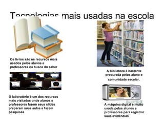 Tecnologias mais usadas na escola Os livros são os recursos mais usados pelos alunos e professores na busca do saber A biblioteca é bastante procurada pelos aluno e comunidade escolar . A máquina digital é muito usada pelos alunos e professores para registrar suas evidências O laboratório é um dos recursos mais visitados onde alunos e professores fazem seus slides preparam suas aulas e fazem pesquisas