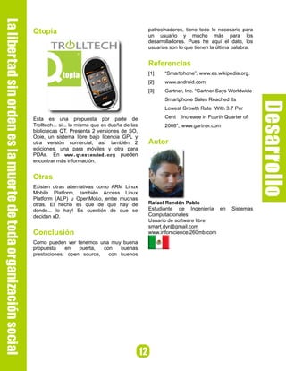 Qtopia                                            patrocinadores, tiene todo lo necesario para
                                                  un usuario y mucho más para los
                                                  desarrolladores. Pues he aquí el dato, los
                                                  usuarios son lo que tienen la última palabra.


                                                  Referencias
                                                  [1]    “Smartphone”, www.es.wikipedia.org.
                                                  [2]    www.android.com
                                                  [3]    Gartner, Inc. “Gartner Says Worldwide
                                                         Smartphone Sales Reached Its
                                                         Lowest Growth Rate With 3.7 Per

Esta es una propuesta por parte de                       Cent   Increase in Fourth Quarter of
Trolltech... si... la misma que es dueña de las          2008”, www.gartner.com
bibliotecas QT. Presenta 2 versiones de SO,
Opie, un sistema libre bajo licencia GPL y
otra versión comercial, así también 2             Autor
ediciones, una para móviles y otra para
PDAs. En www.qtextended.org pueden
encontrar más información.


Otras
Existen otras alternativas como ARM Linux
Mobile Platform, también Access Linux
Platform (ALP) u OpenMoko, entre muchas
otras. El hecho es que de que hay de              Rafael Rendón Pablo
donde... lo hay! Es cuestión de que se            Estudiante de Ingeniería en         Sistemas
decidan xD.                                       Computacionales
                                                  Usuario de software libre
                                                  smart.dyr@gmail.com
Conclusión                                        www.inforscience.260mb.com
Como pueden ver tenemos una muy buena
propuesta    en   puerta,  con   buenas
prestaciones, open source,   con buenos
 