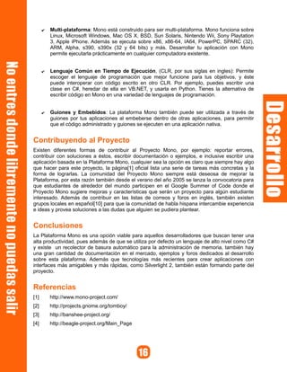 ✔   Multi-plataforma: Mono está construido para ser multi-plataforma. Mono funciona sobre
          Linux, Microsoft Windows, Mac OS X, BSD, Sun Solaris, Nintendo Wii, Sony Playtation
          3, Apple iPhone. Además se ejecuta sobre x86, x86-64, IA64, PowerPC, SPARC (32),
          ARM, Alpha, s390, s390x (32 y 64 bits) y más. Desarrollar tu aplicación con Mono
          permite ejecutarla prácticamente en cualquier computadora existente.


      ✔   Lenguaje Común en Tiempo de Ejecución, (CLR, por sus siglas en ingles): Permite
          escoger el lenguaje de programación que mejor funcione para tus objetivos, y éste
          puede interoperar con código escrito en otro CLR. Por ejemplo, puedes escribir una
          clase en C#, heredar de ella en VB.NET, y usarla en Python. Tienes la alternativa de
          escribir código en Mono en una variedad de lenguajes de programación.


      ✔   Guiones y Embebidos: La plataforma Mono también puede ser utilizada a través de
          guiones por tus aplicaciones al embeberse dentro de otras aplicaciones, para permitir
          que el código administrado y guiones se ejecuten en una aplicación nativa.


Contribuyendo al Proyecto
Existen diferentes formas de contribuir al Proyecto Mono, por ejemplo: reportar errores,
contribuir con soluciones a éstos, escribir documentación o ejemplos, e inclusive escribir una
aplicación basada en la Plataforma Mono, cualquier sea la opción es claro que siempre hay algo
que hacer para este proyecto, la página[1] oficial lista una serie de tareas más concretas y la
forma de lograrlas. La comunidad del Proyecto Mono siempre está deseosa de mejorar la
Plataforma, por esta razón también desde el verano del año 2005 se lanza la convocatoria para
que estudiantes de alrededor del mundo participen en el Google Summer of Code donde el
Proyecto Mono sugiere mejoras y características que serán un proyecto para algún estudiante
interesado. Además de contribuir en las listas de correos y foros en inglés, también existen
grupos locales en español[10] para que la comunidad de habla hispana intercambie experiencia
e ideas y provea soluciones a las dudas que alguien se pudiera plantear.


Conclusiones
La Plataforma Mono es una opción viable para aquellos desarrolladores que buscan tener una
alta productividad, pues además de que se utiliza por defecto un lenguaje de alto nivel como C#
y existe un recolector de basura automático para la administración de memoria, también hay
una gran cantidad de documentación en el mercado, ejemplos y foros dedicados al desarrollo
sobre esta plataforma. Además que tecnologías más recientes para crear aplicaciones con
interfaces más amigables y más rápidas, como Silverlight 2, también están formando parte del
proyecto.


Referencias
[1]       http://www.mono-project.com/
[2]       http://projects.gnome.org/tomboy/
[3]       http://banshee-project.org/
[4]       http://beagle-project.org/Main_Page
 