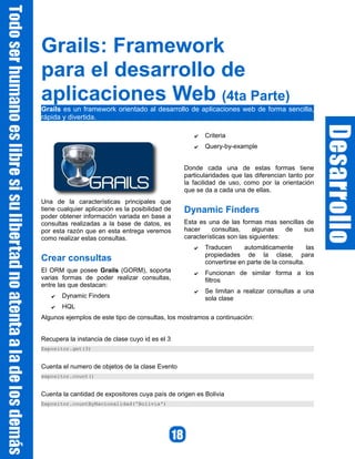 Grails: Framework
para el desarrollo de
aplicaciones Web (4ta Parte)
Grails es un framework orientado al desarrollo de aplicaciones web de forma sencilla,
rápida y divertida.

                                                     ✔   Criteria
                                                     ✔   Query-by-example


                                                  Donde cada una de estas formas tiene
                                                  particularidades que las diferencian tanto por
                                                  la facilidad de uso, como por la orientación
                                                  que se da a cada una de ellas.
Una de la características principales que
tiene cualquier aplicación es la posibilidad de   Dynamic Finders
poder obtener información variada en base a
consultas realizadas a la base de datos, es       Esta es una de las formas mas sencillas de
por esta razón que en esta entrega veremos        hacer     consultas,     algunas    de sus
como realizar estas consultas.                    características son las siguientes:
                                                     ✔   Traducen      automáticamente        las
                                                         propiedades de la clase, para
Crear consultas                                          convertirse en parte de la consulta.
El ORM que posee Grails (GORM), soporta              ✔   Funcionan de similar forma a los
varias formas de poder realizar consultas,               filtros
entre las que destacan:
                                                     ✔   Se limitan a realizar consultas a una
   ✔   Dynamic Finders                                   sola clase
   ✔   HQL
Algunos ejemplos de este tipo de consultas, los mostramos a continuación:


Recupera la instancia de clase cuyo id es el 3
Expositor.get(3)


Cuenta el numero de objetos de la clase Evento
expositor.count()


Cuenta la cantidad de expositores cuya país de origen es Bolivia
Expositor.countByNacionalidad('Bolivia')
 