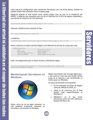 Listo, esa es la configuración para monitorizar Servidores Linux de forma básica, también se
pueden añadir más comandos como el check_swap
Debemos ingresar al host remoto como usuario nagios (que se creo en la instalación del
NRPE), y digamos que queremos que nos de un Warning con el 25% de espacio disponible y
que nos de un critical con el 10% entonces:


#/usr/local/nagios/libexec/check_swap -w 25% -c 10%


entonces, añadimos ese comando al nrpe:


#vi /usr/local/nagios/etc/nrpe.cfg


y añadimos:
command[check_swap]=/usr/local/nagios/libexec/check_swap -w 25% -c 10%


Ahora, volvemos a nuestro servidor Nagios y ahí definimos el servicio en linux­box.cfg
   define service{
        use                       generic-service
        host_name                 host_remoto_1
        service_description       Swap Usage
        check_command             check_nrpe!check_swap
        }


Listo, nos aseguramos que no hayan errores y reiniciamos nagios


#/usr/local/nagios/bin/nagios -v /usr/local/nagios/etc/nagios.cfg
#/etc/init.d/nagios restart




Monitorizando Servidores en                     Nagios recomienda usar el plugin NSClient+
                                                +, así como en Linux hay que instalar ciertas
Windows                                         cosas en la máquina a ser monitorizada, lo
                                                mismo pasa con Windows.
                                                La forma de funcionar es la siguiente:
                                                    ✔   En los paquetes de plugin de Nagios
                                                        viene por defecto el check_nt,
                                                    ✔   check_nt se comunica con el host
                                                        remoto (más específicamente al
                                                        NSClient++)
                                                    ✔   NSClient++ es el que revisa
                                                        información como ser CPU, Memoria,
                                                        Espacio de Disco, etc.

Ahora, como se vió en algún momento, no
solo podemos monitorizar máquinas en
Linux/Unix, sino también en Windows.
 